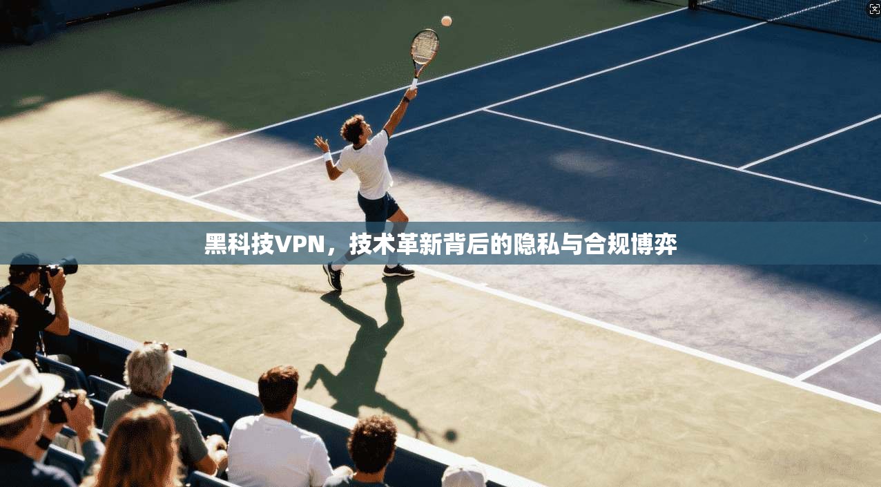 黑科技VPN，技术革新背后的隐私与合规博弈