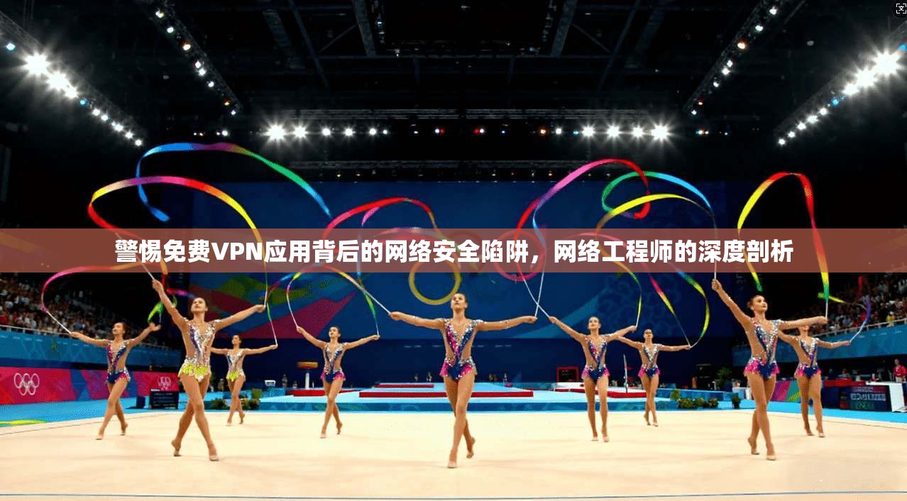 警惕免费VPN应用背后的网络安全陷阱，网络工程师的深度剖析