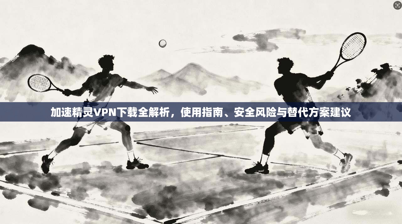 加速精灵VPN下载全解析，使用指南、安全风险与替代方案建议