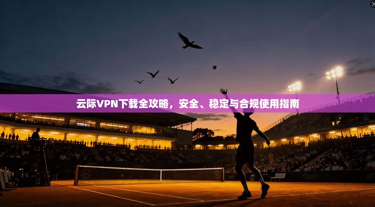 云际VPN下载全攻略，安全、稳定与合规使用指南