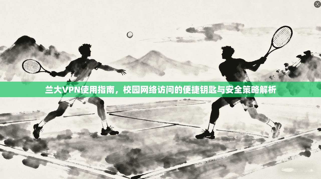 兰大VPN使用指南，校园网络访问的便捷钥匙与安全策略解析