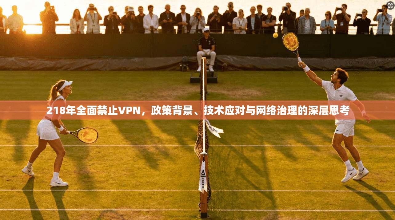 218年全面禁止VPN，政策背景、技术应对与网络治理的深层思考