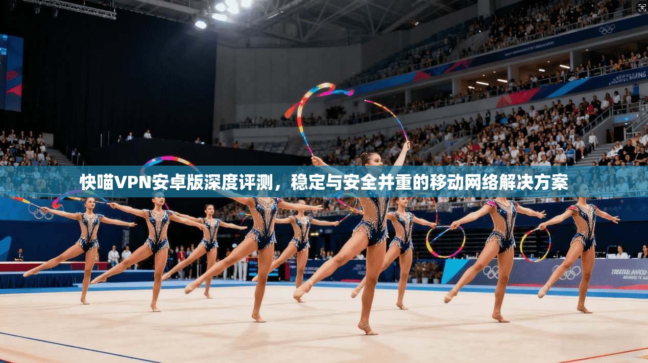 快喵VPN安卓版深度评测，稳定与安全并重的移动网络解决方案