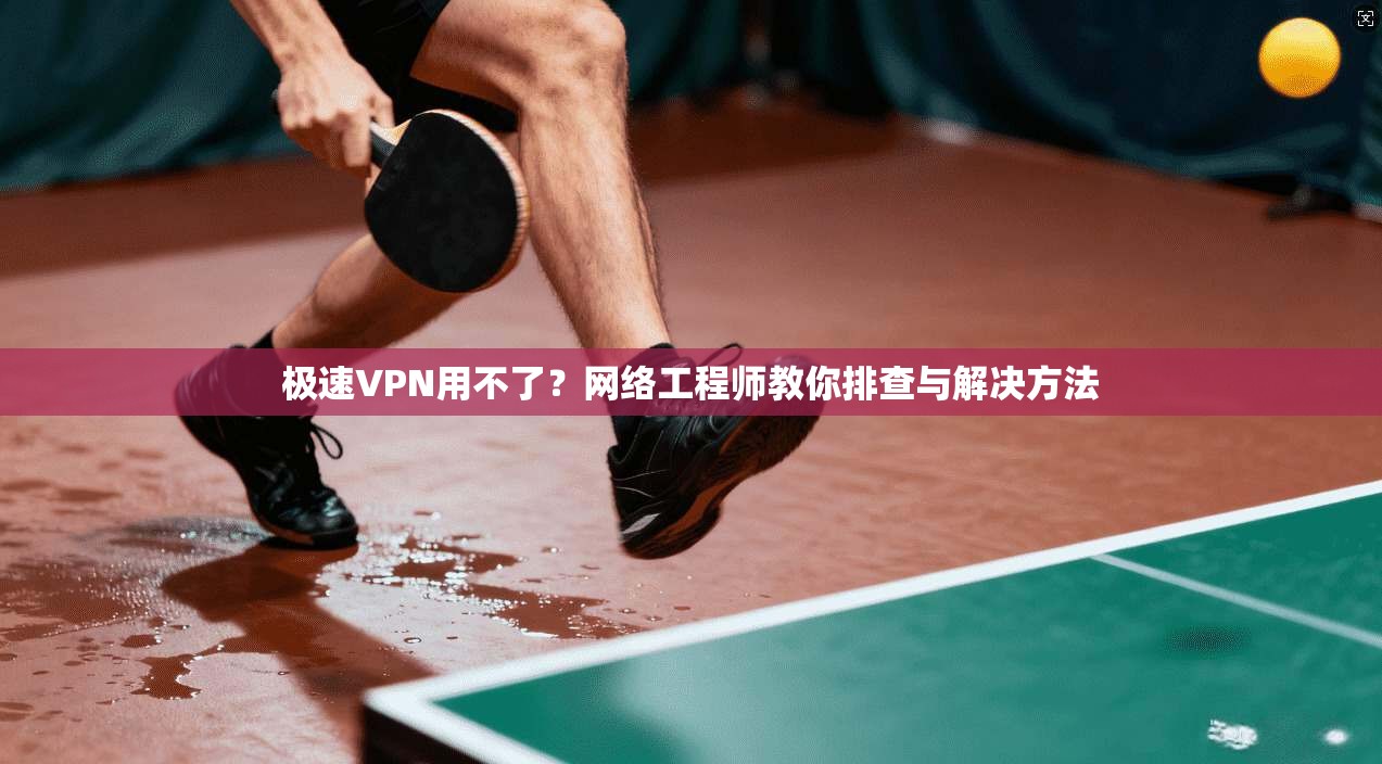 极速VPN用不了？网络工程师教你排查与解决方法