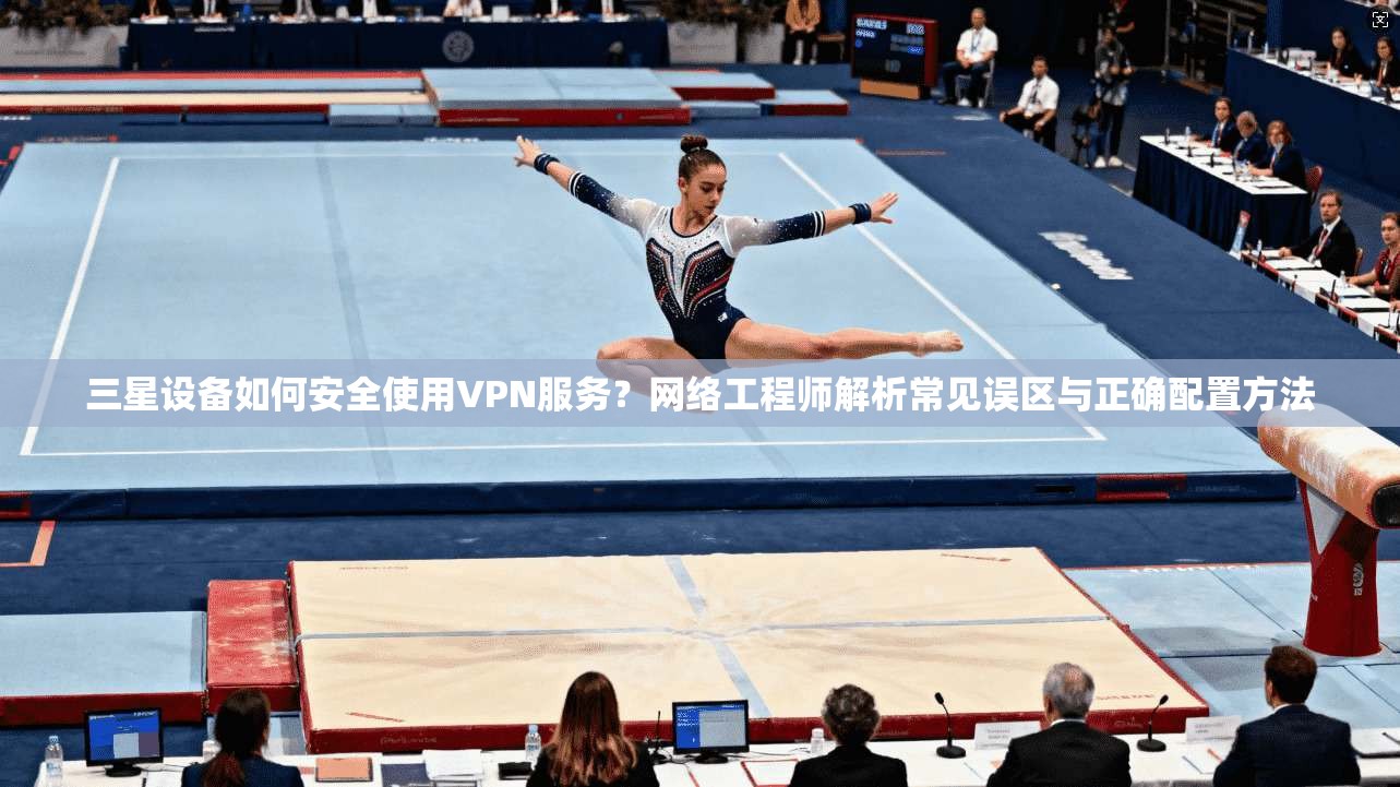 三星设备如何安全使用VPN服务？网络工程师解析常见误区与正确配置方法