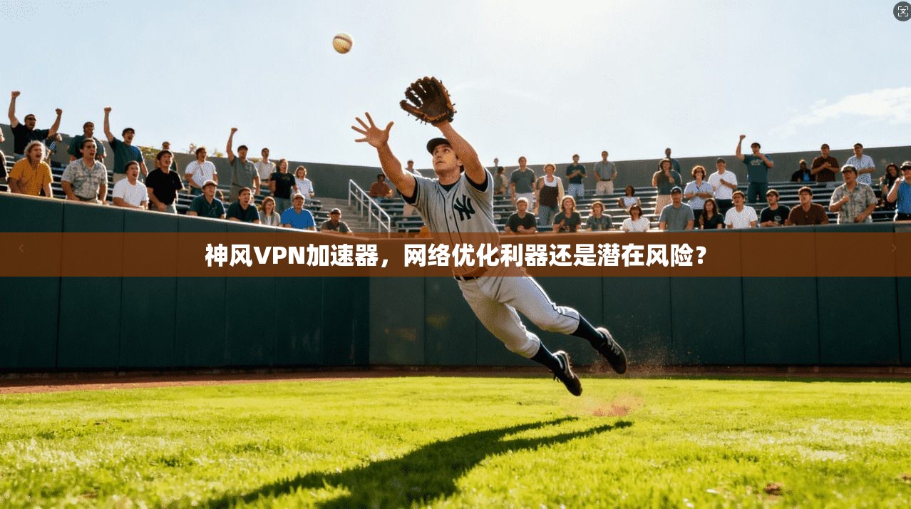 神风VPN加速器，网络优化利器还是潜在风险？