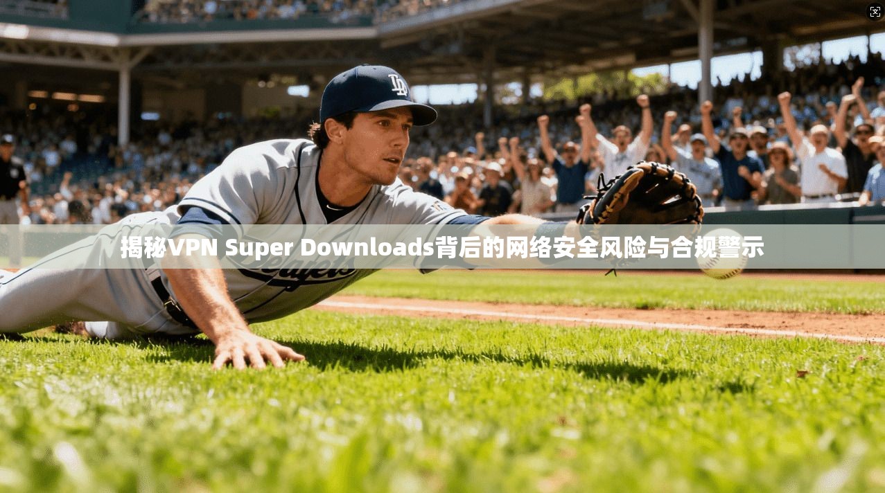 揭秘VPN Super Downloads背后的网络安全风险与合规警示