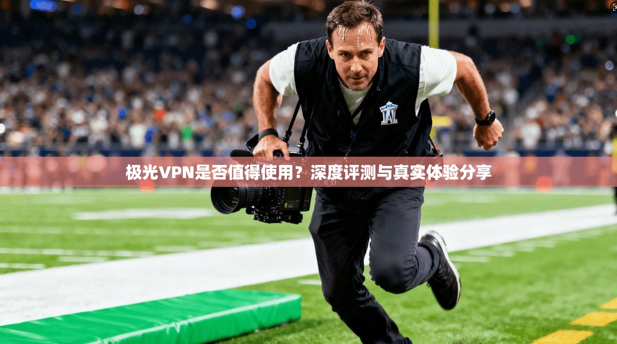 极光VPN是否值得使用？深度评测与真实体验分享