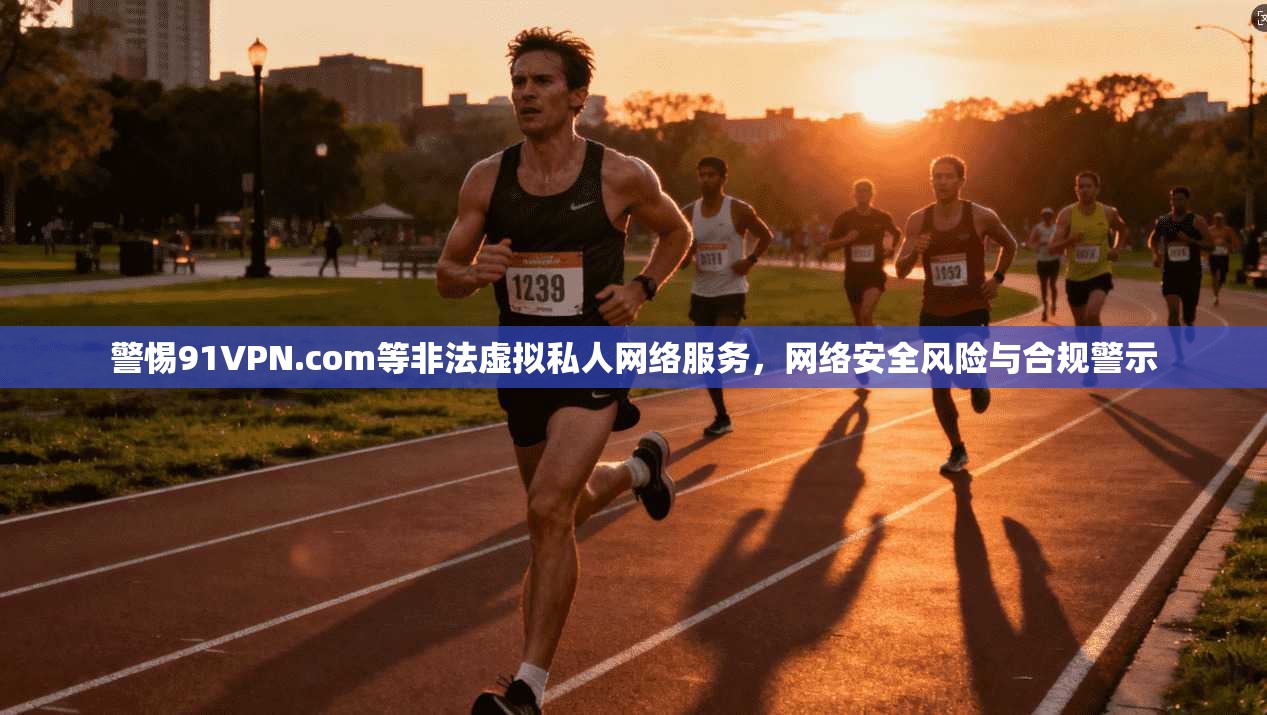 警惕91VPN.com等非法虚拟私人网络服务，网络安全风险与合规警示