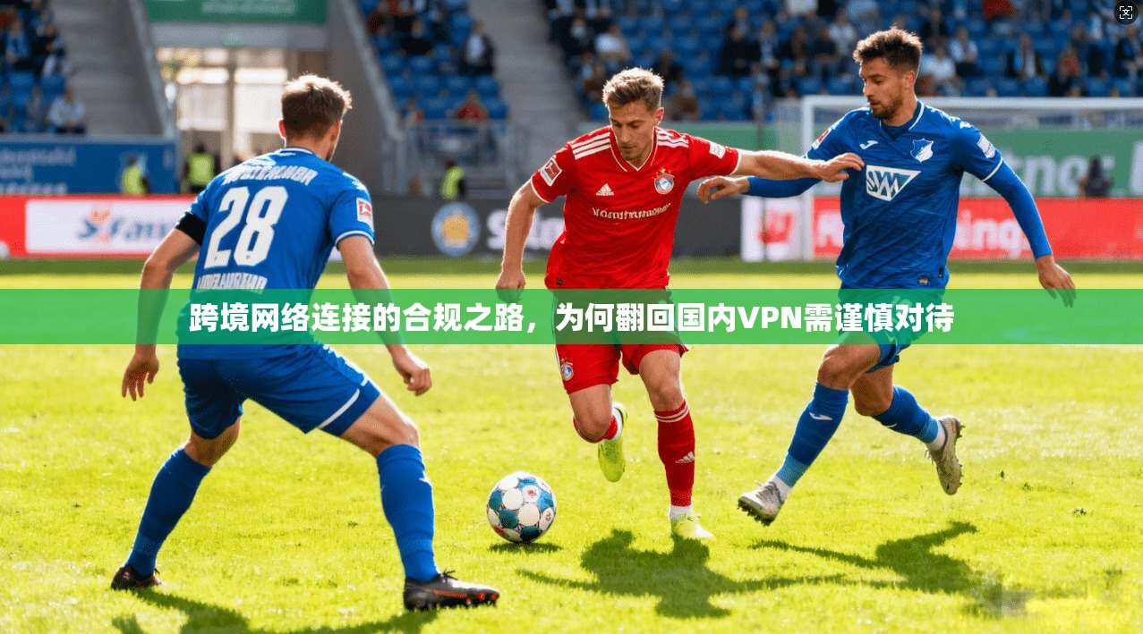 跨境网络连接的合规之路，为何翻回国内VPN需谨慎对待