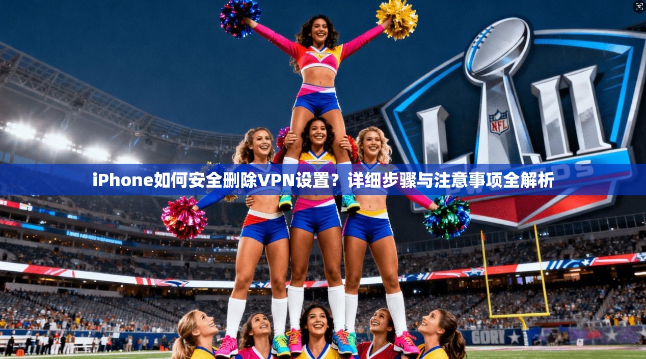 iPhone如何安全删除VPN设置?详细步骤与注意事项全解析 iPhone如何安全删除VPN设置?详细步骤与注意事项全解析