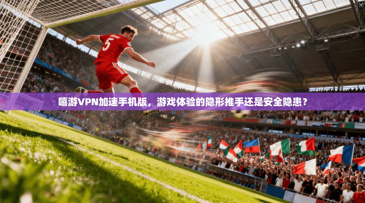嘻游VPN加速手机版，游戏体验的隐形推手还是安全隐患？