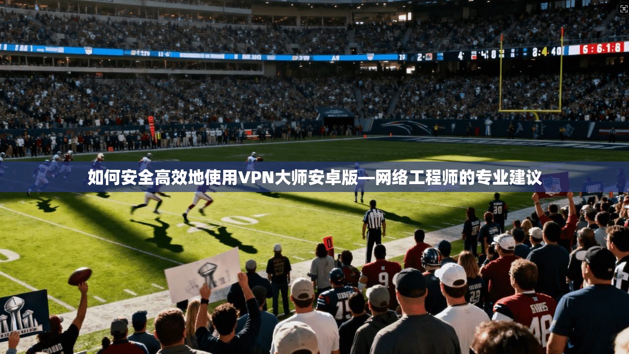 如何安全高效地使用VPN大师安卓版—网络工程师的专业建议