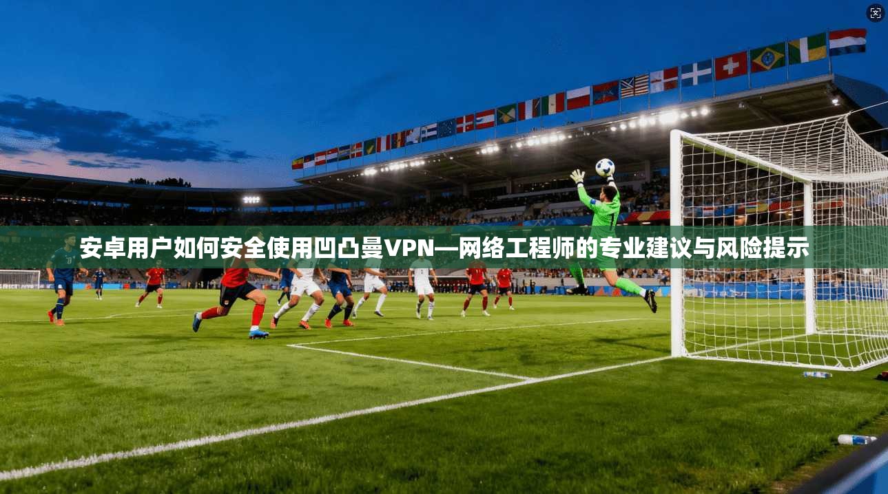 安卓用户如何安全使用凹凸曼VPN—网络工程师的专业建议与风险提示 安卓用户如何安全使用凹凸曼VPN—网络工程师的专业建议与风险提示