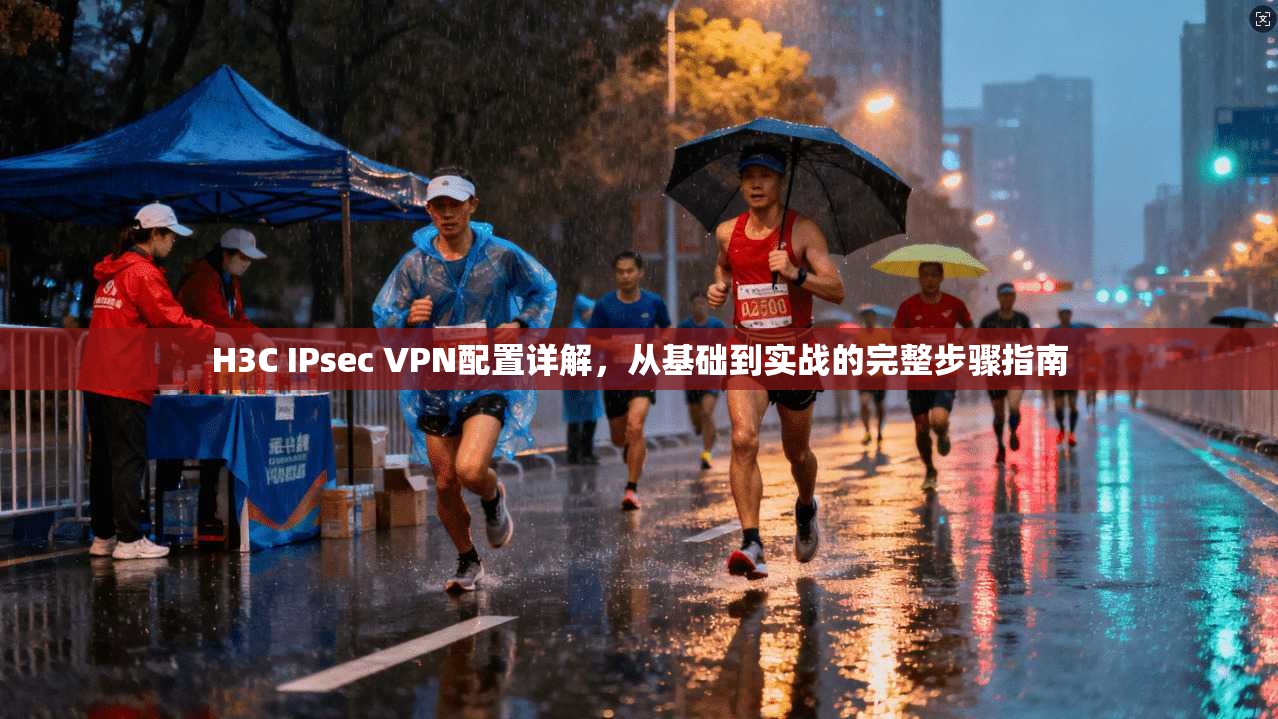 H3C IPsec VPN配置详解，从基础到实战的完整步骤指南