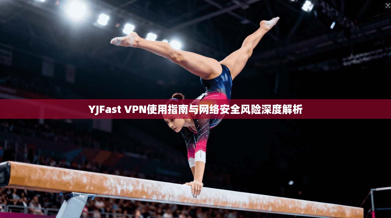 YJFast VPN使用指南与网络安全风险深度解析 YJFast VPN使用指南与网络安全风险深度解析
