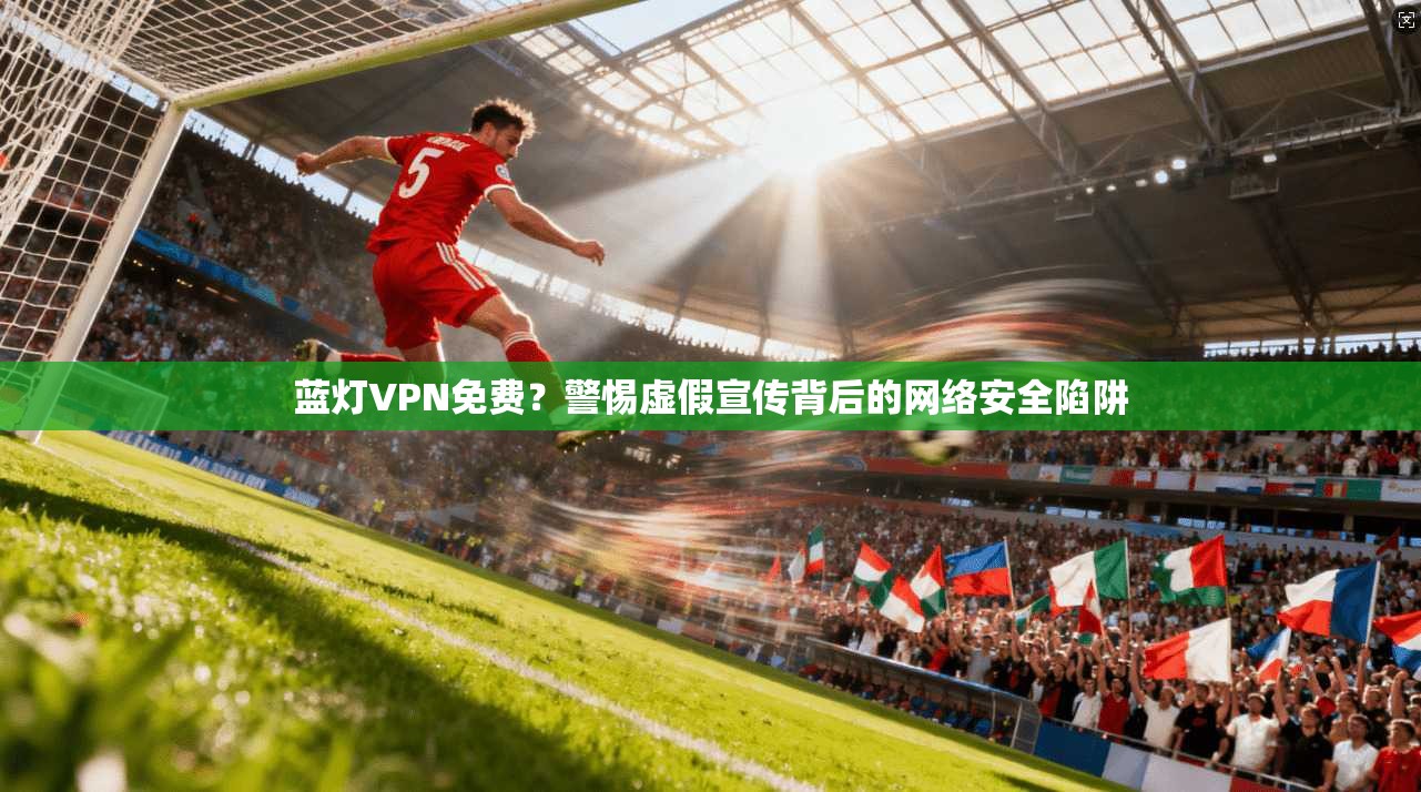 蓝灯VPN免费？警惕虚假宣传背后的网络安全陷阱