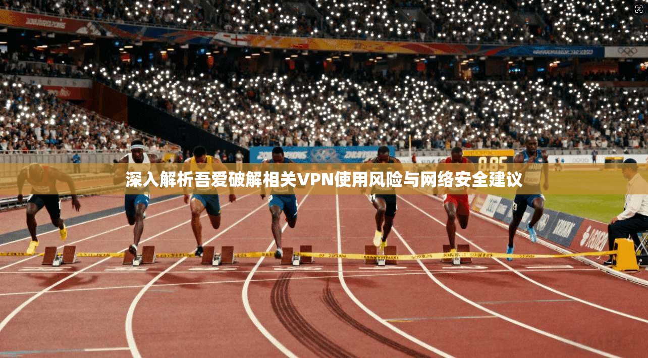 深入解析吾爱破解相关VPN使用风险与网络安全建议