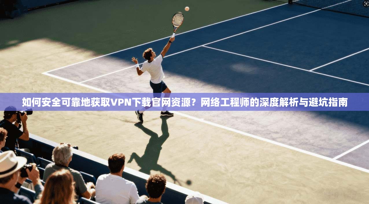 如何安全可靠地获取VPN下载官网资源？网络工程师的深度解析与避坑指南