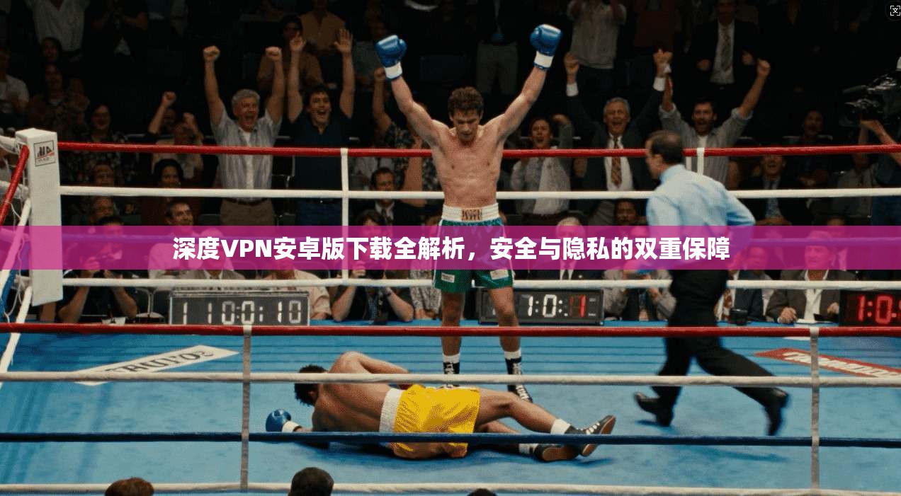 深度VPN安卓版下载全解析，安全与隐私的双重保障