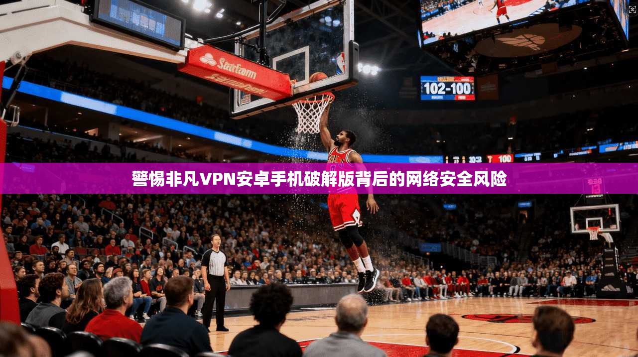 警惕非凡VPN安卓手机破解版背后的网络安全风险 警惕非凡VPN安卓手机破解版背后的网络安全风险