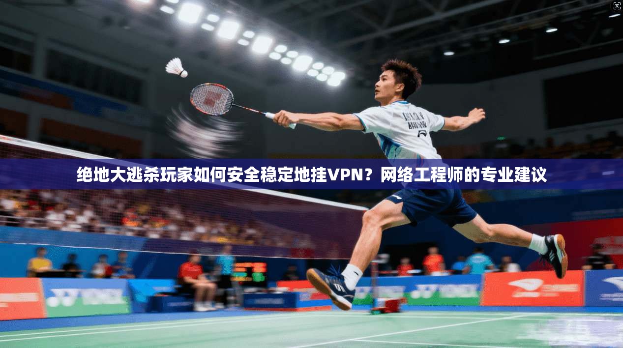 绝地大逃杀玩家如何安全稳定地挂VPN？网络工程师的专业建议