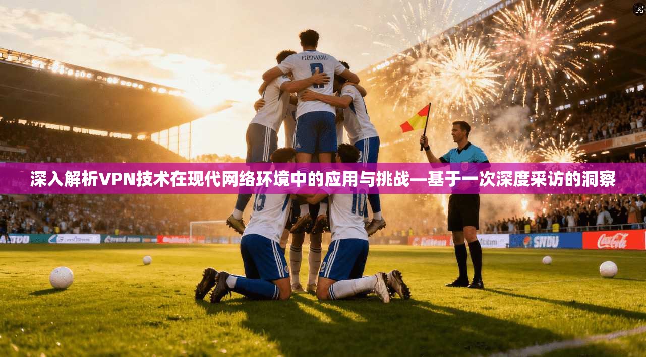深入解析VPN技术在现代网络环境中的应用与挑战—基于一次深度采访的洞察 深入解析VPN技术在现代网络环境中的应用与挑战—基于一次深度采访的洞察