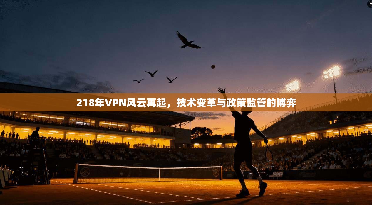 218年VPN风云再起,技术变革与政策监管的博弈 218年VPN风云再起,技术变革与政策监管的博弈