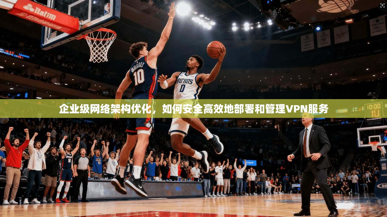 企业级网络架构优化，如何安全高效地部署和管理VPN服务