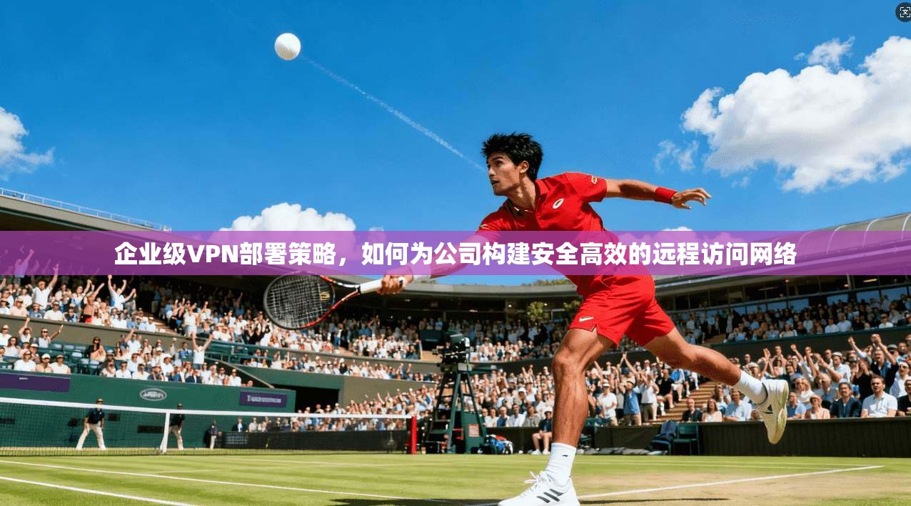 企业级VPN部署策略，如何为公司构建安全高效的远程访问网络