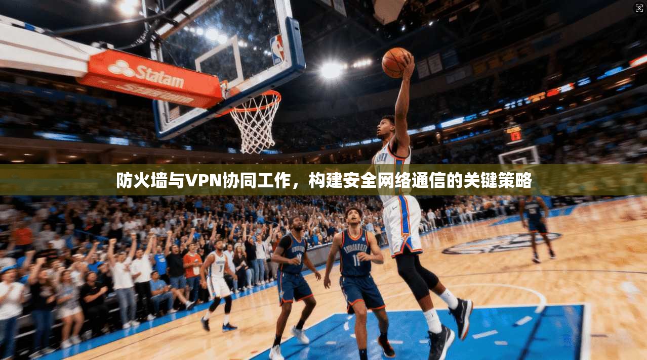 防火墙与VPN协同工作，构建安全网络通信的关键策略