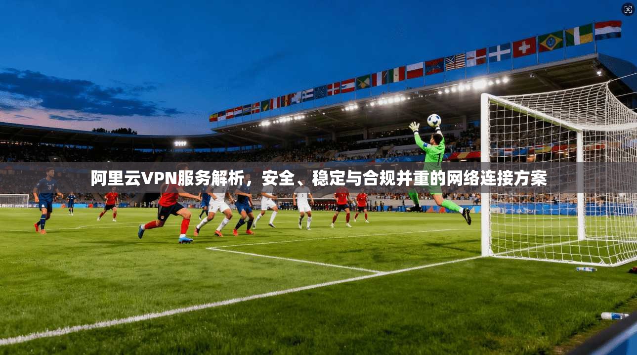 阿里云VPN服务解析,安全、稳定与合规并重的网络连接方案 阿里云VPN服务解析,安全、稳定与合规并重的网络连接方案