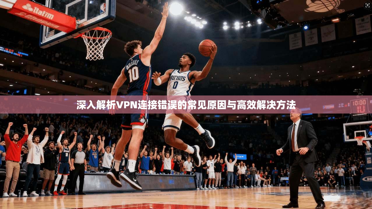 深入解析VPN连接错误的常见原因与高效解决方法