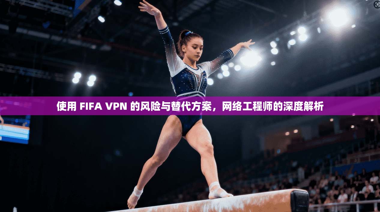 使用 FIFA VPN 的风险与替代方案，网络工程师的深度解析
