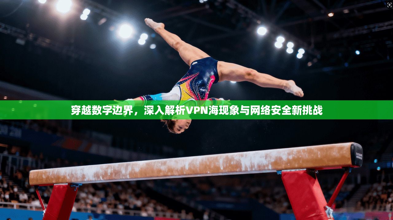 穿越数字边界,深入解析VPN海现象与网络安全新挑战 穿越数字边界,深入解析VPN海现象与网络安全新挑战