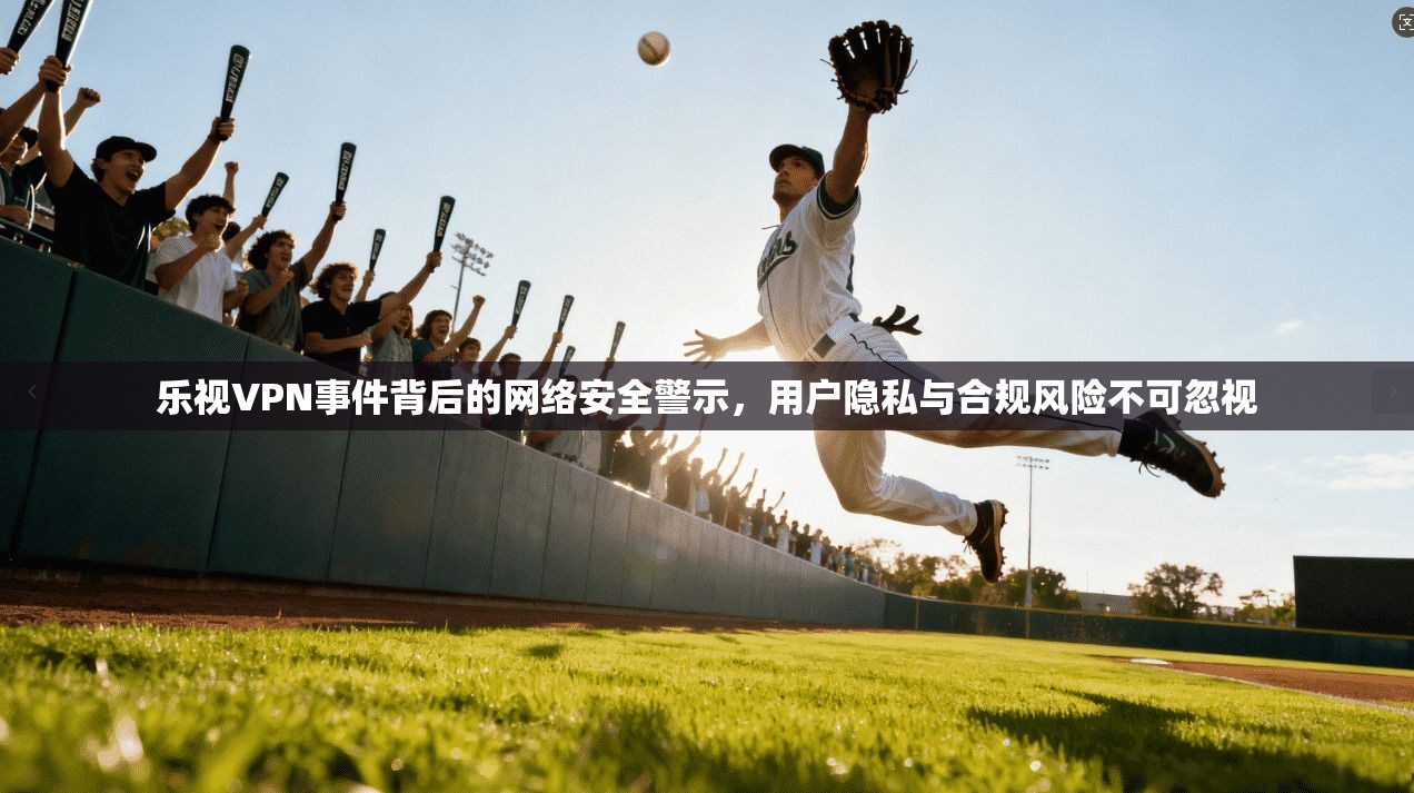 乐视VPN事件背后的网络安全警示，用户隐私与合规风险不可忽视