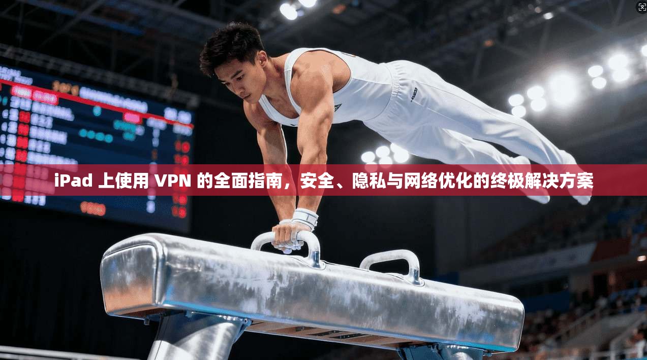 iPad 上使用 VPN 的全面指南，安全、隐私与网络优化的终极解决方案