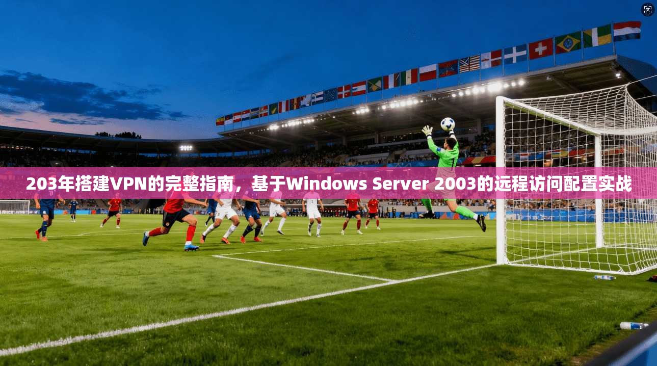 203年搭建VPN的完整指南，基于Windows Server 2003的远程访问配置实战