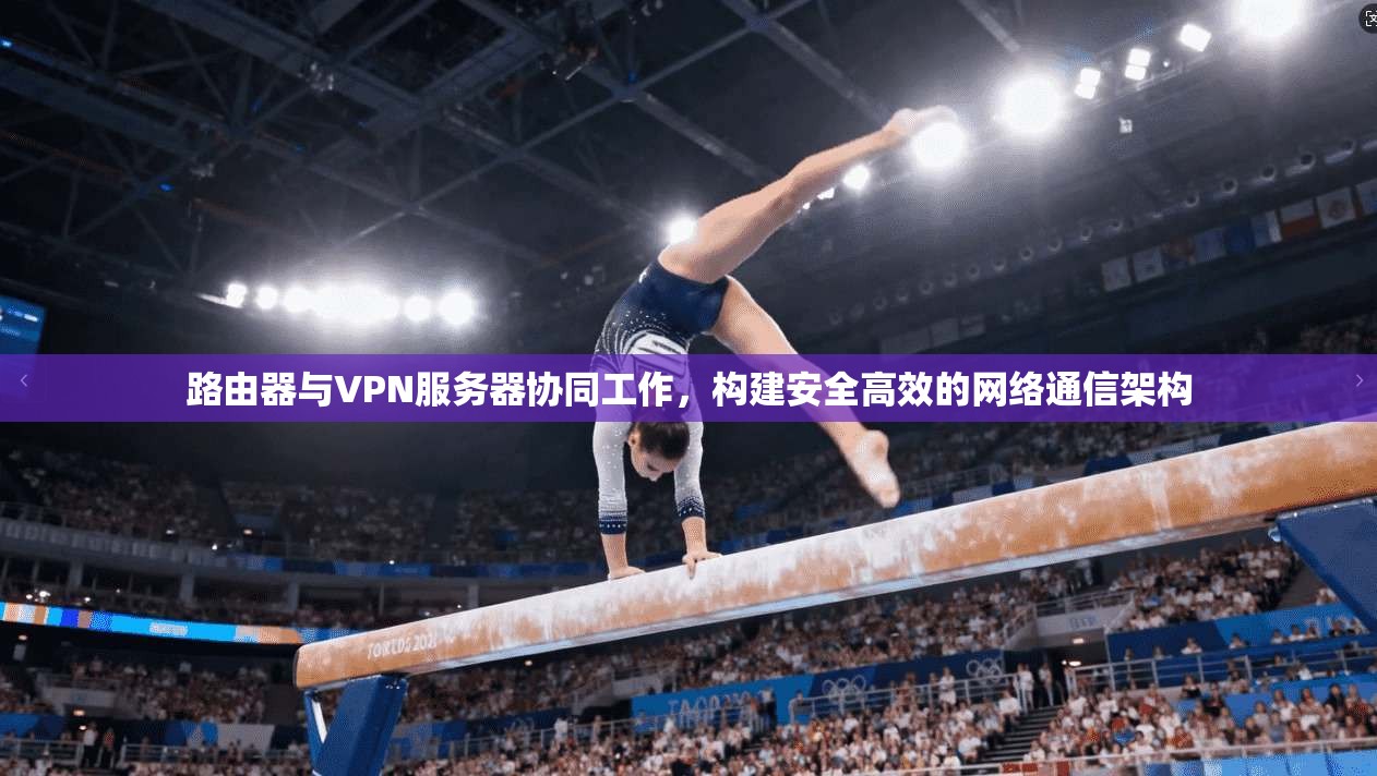 路由器与VPN服务器协同工作，构建安全高效的网络通信架构