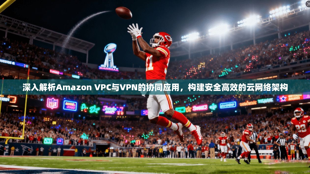 深入解析Amazon VPC与VPN的协同应用，构建安全高效的云网络架构