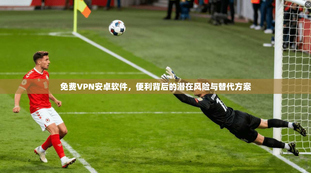 免费VPN安卓软件，便利背后的潜在风险与替代方案
