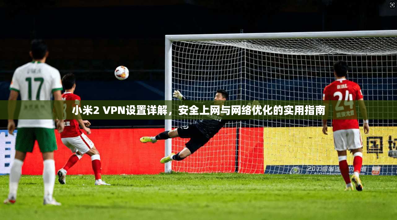 小米2 VPN设置详解，安全上网与网络优化的实用指南
