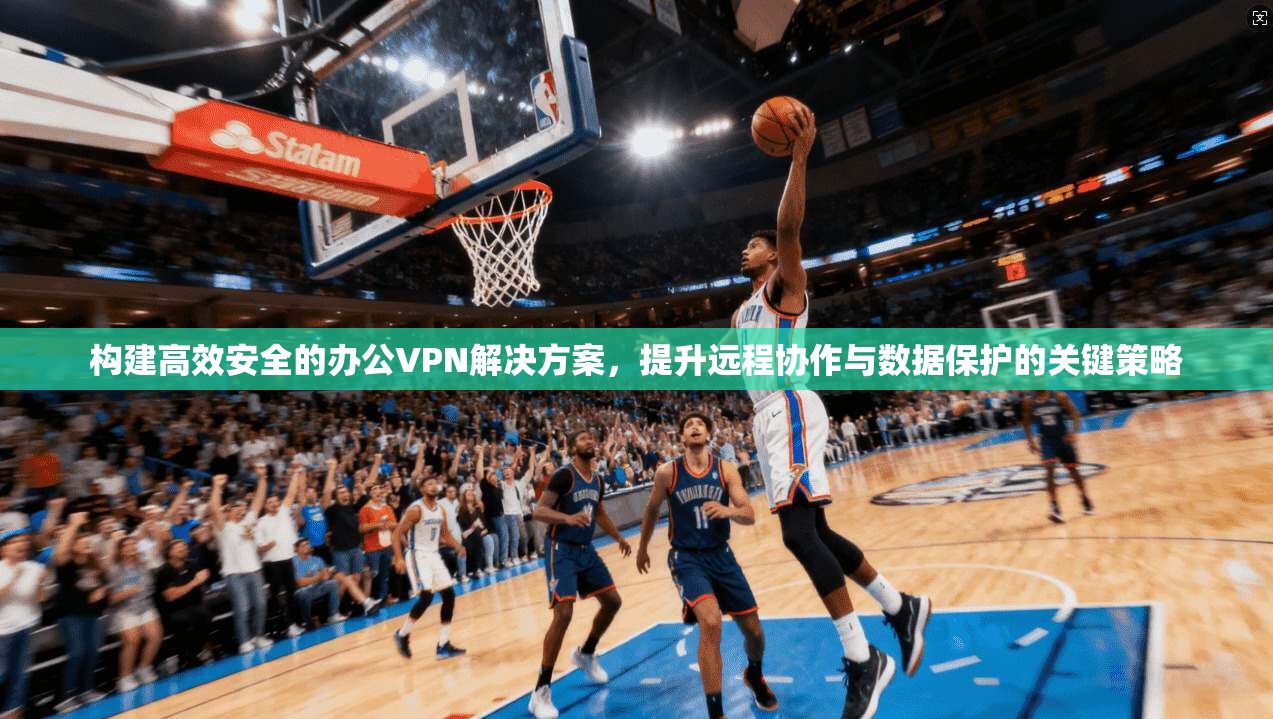 构建高效安全的办公VPN解决方案，提升远程协作与数据保护的关键策略
