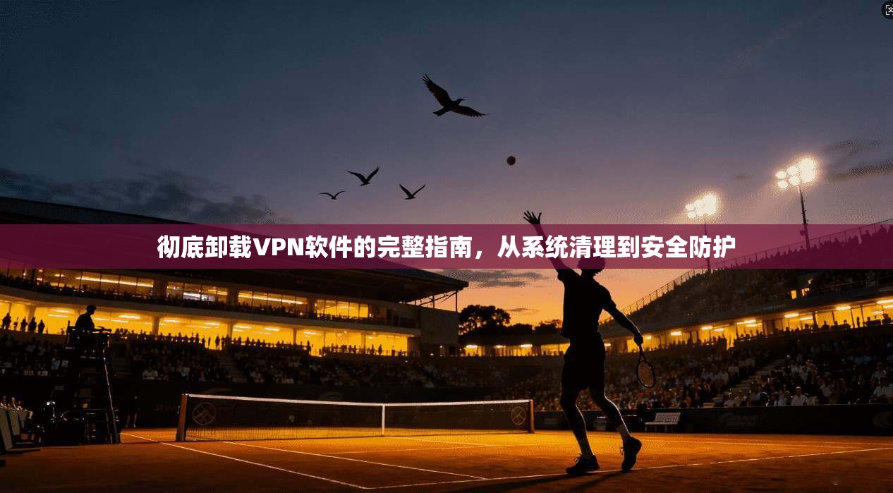 彻底卸载VPN软件的完整指南，从系统清理到安全防护