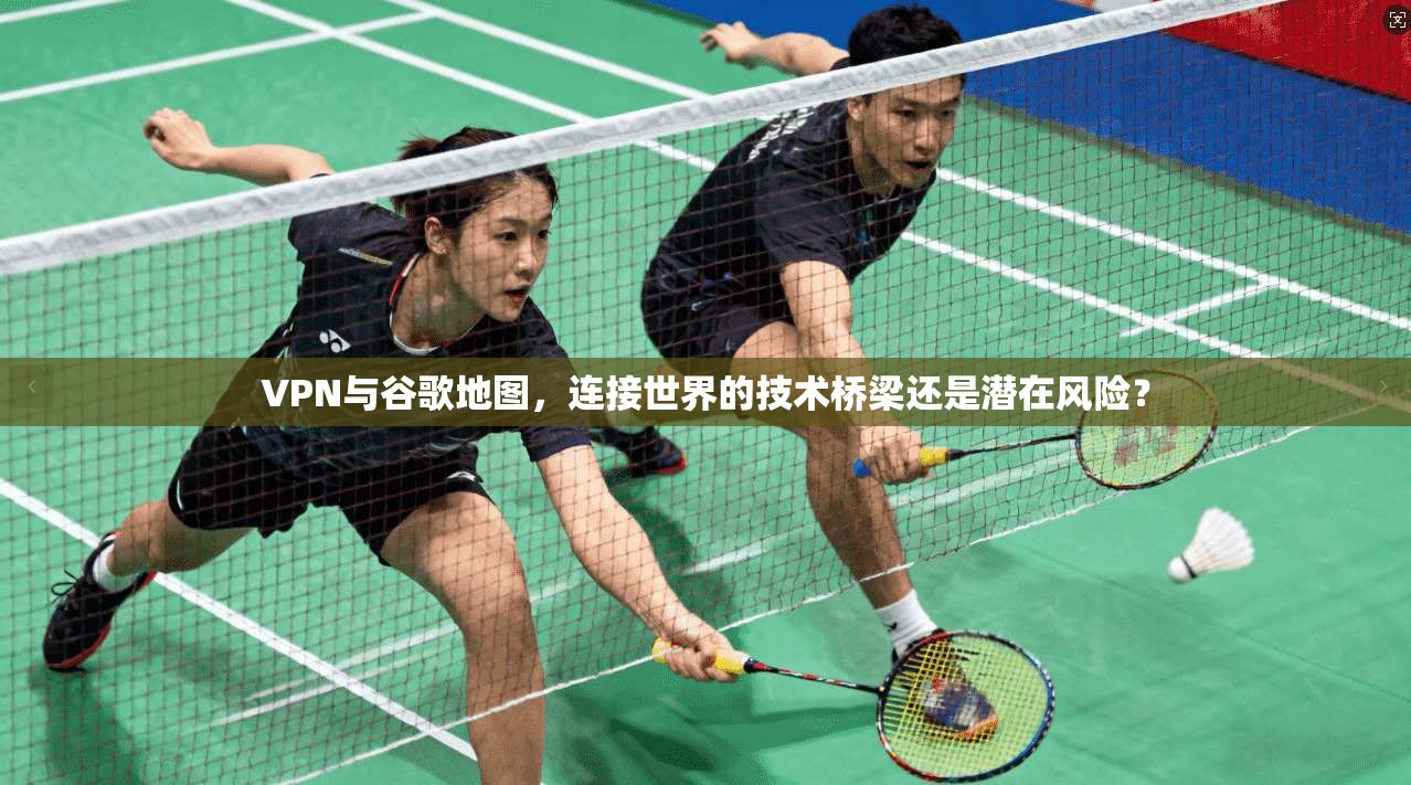VPN与谷歌地图，连接世界的技术桥梁还是潜在风险？