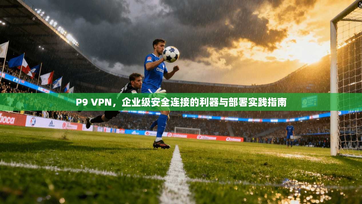 P9 VPN，企业级安全连接的利器与部署实践指南