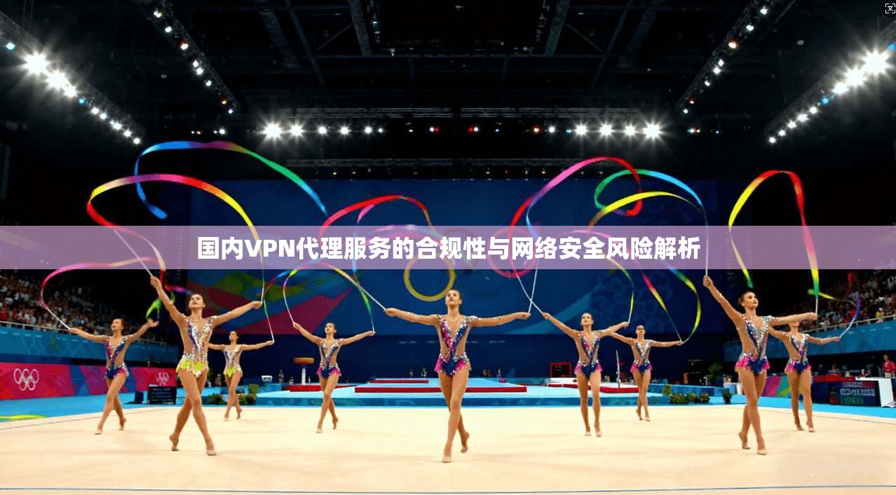 国内VPN代理服务的合规性与网络安全风险解析