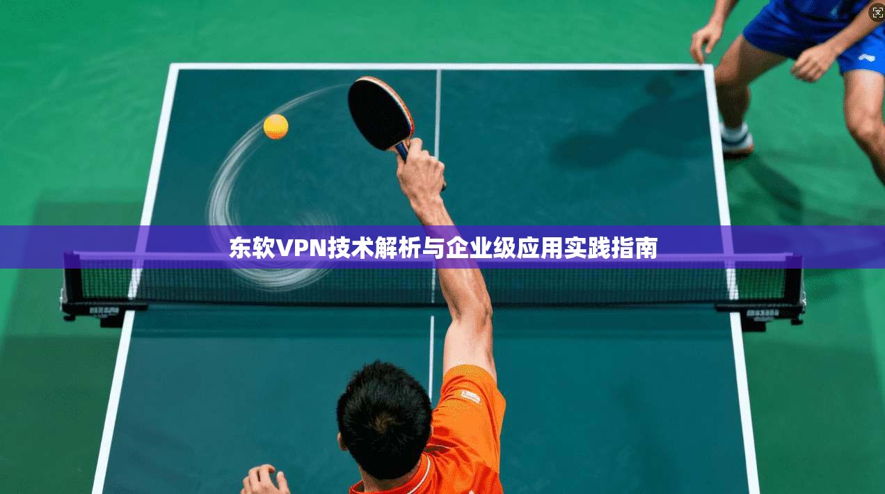 东软VPN技术解析与企业级应用实践指南