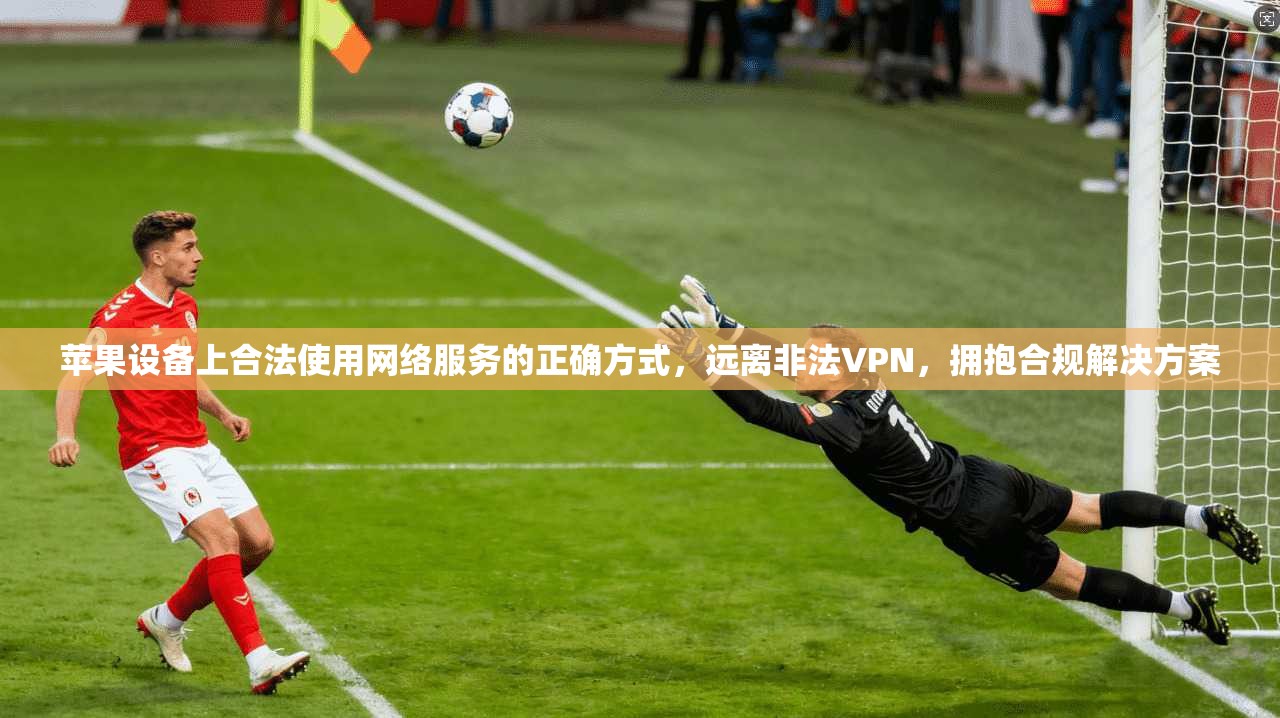 苹果设备上合法使用网络服务的正确方式，远离非法VPN，拥抱合规解决方案
