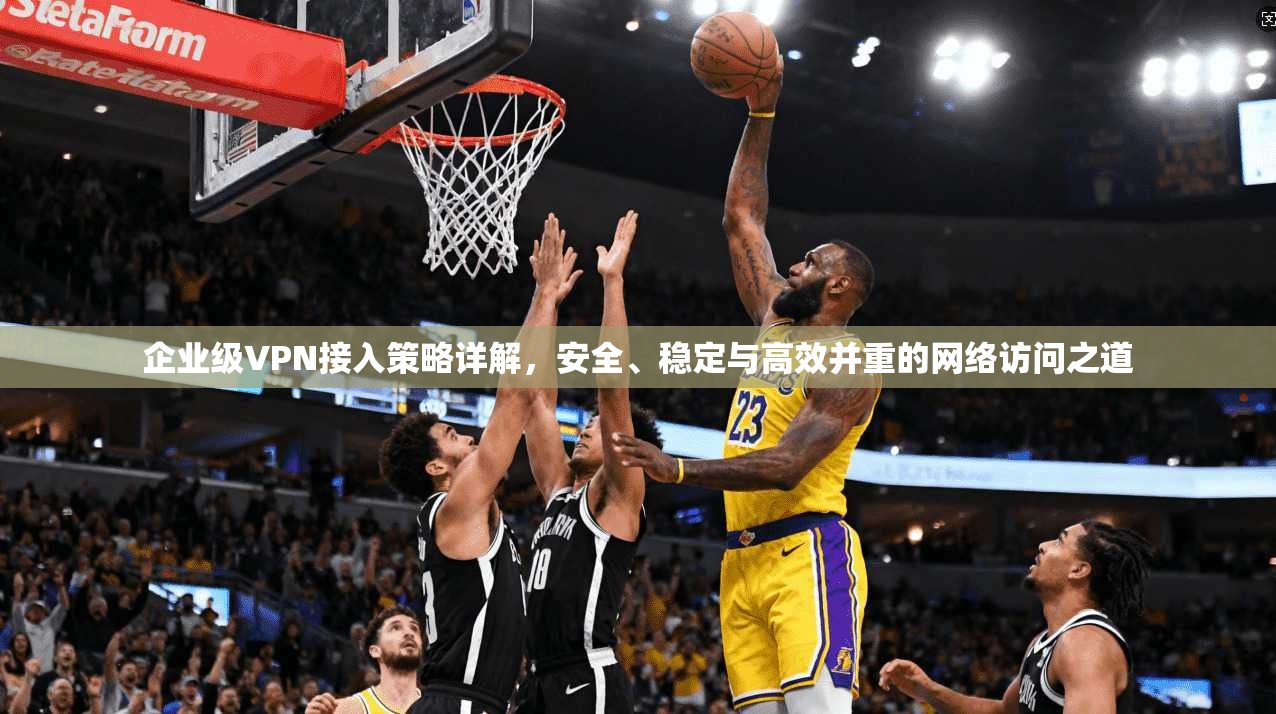 企业级VPN接入策略详解，安全、稳定与高效并重的网络访问之道